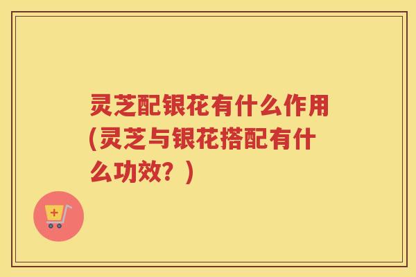 灵芝配银花有什么作用(灵芝与银花搭配有什么功效？)