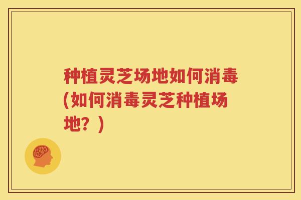 种植灵芝场地如何消毒(如何消毒灵芝种植场地？)