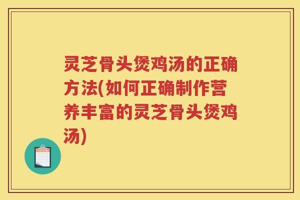 灵芝骨头煲鸡汤的正确方法(如何正确制作营养丰富的灵芝骨头煲鸡汤)