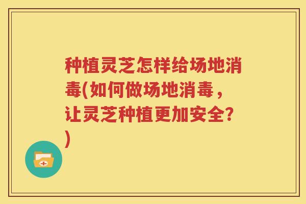 种植灵芝怎样给场地消毒(如何做场地消毒,让灵芝种植更加安全?) 种植灵芝怎样给场地消毒(如何做场地消毒,让灵芝种植更加安全?)