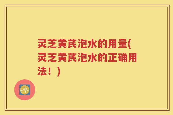 灵芝黄芪泡水的用量(灵芝黄芪泡水的正确用法！)