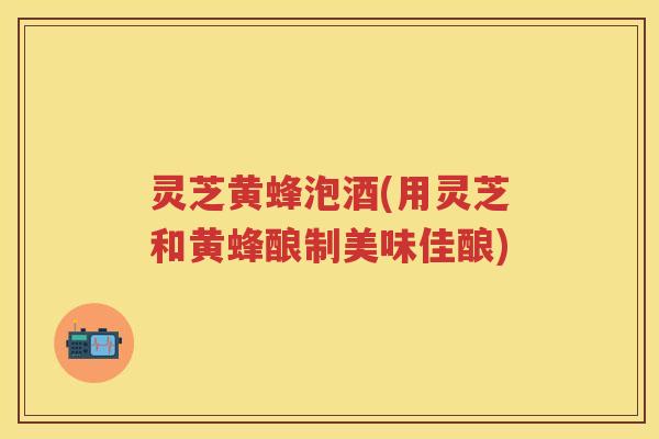 灵芝黄蜂泡酒(用灵芝和黄蜂酿制美味佳酿)