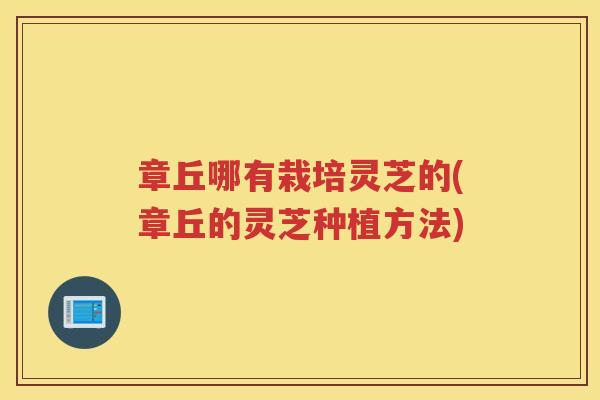 章丘哪有栽培灵芝的(章丘的灵芝种植方法)