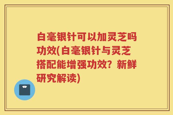 白毫银针可以加灵芝吗功效(白毫银针与灵芝搭配能增强功效？新鲜研究解读)