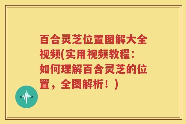 百合灵芝位置图解大全视频(实用视频教程：如何理解百合灵芝的位置，全图解析！)