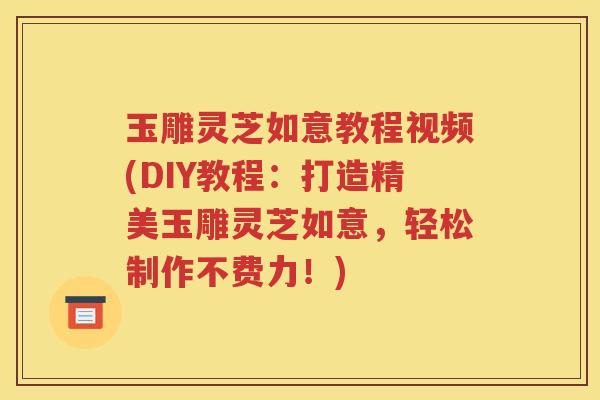 玉雕灵芝如意教程视频(DIY教程：打造精美玉雕灵芝如意，轻松制作不费力！)