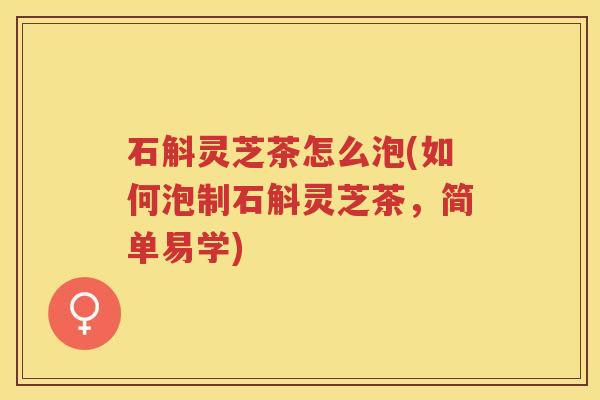 石斛灵芝茶怎么泡(如何泡制石斛灵芝茶，简单易学)