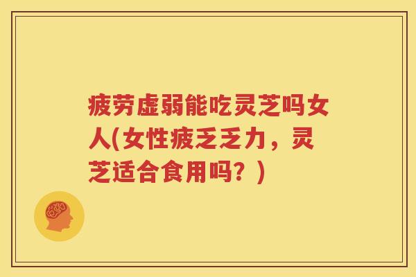 疲劳虚弱能吃灵芝吗女人(女性疲乏乏力，灵芝适合食用吗？)