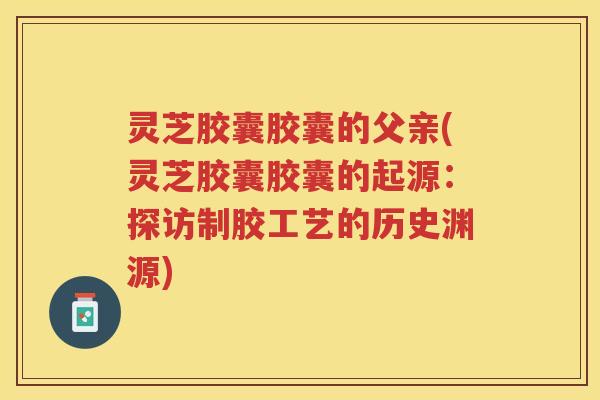 灵芝胶囊胶囊的父亲(灵芝胶囊胶囊的起源：探访制胶工艺的历史渊源)