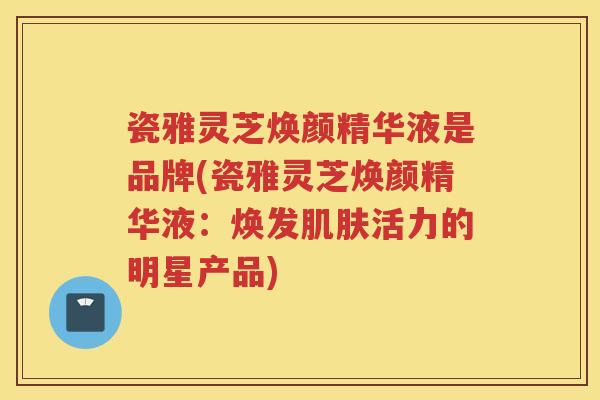 瓷雅灵芝焕颜精华液是品牌(瓷雅灵芝焕颜精华液：焕发活力的明星产品)