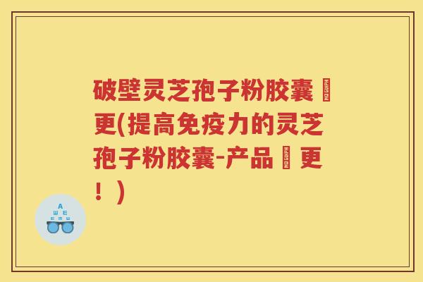 破壁灵芝孢子粉胶囊喆更(提高免疫力的灵芝孢子粉胶囊-产品喆更!) 破壁灵芝孢子粉胶囊喆更(提高免疫力的灵芝孢子粉胶囊-产品喆更!)