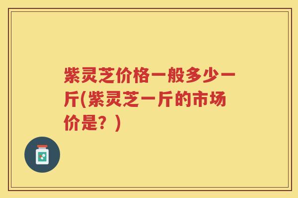 紫灵芝价格一般多少一斤(紫灵芝一斤的市场价是？)