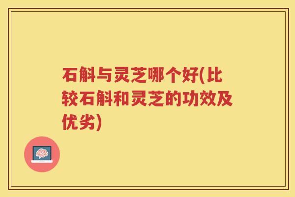 石斛与灵芝哪个好(比较石斛和灵芝的功效及优劣)