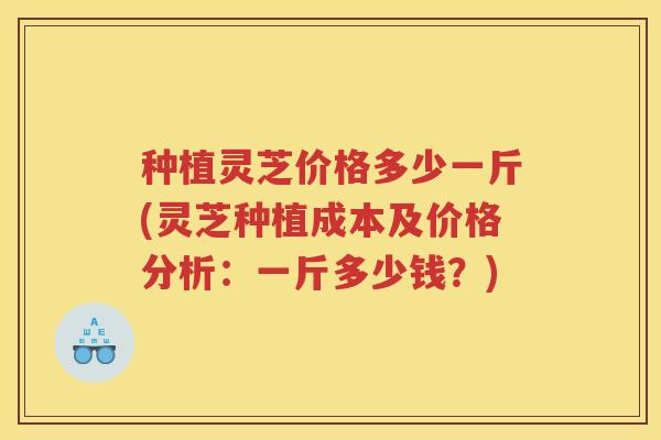 种植灵芝价格多少一斤(灵芝种植成本及价格分析：一斤多少钱？)