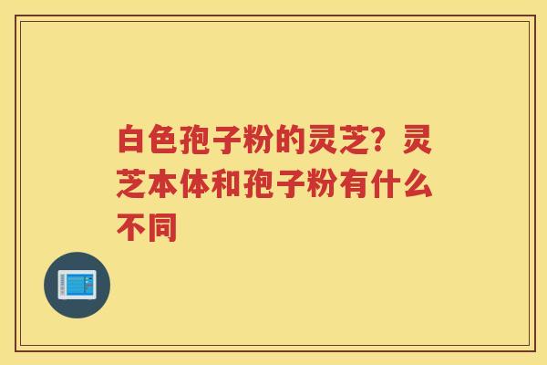 白色孢子粉的灵芝？灵芝本体和孢子粉有什么不同