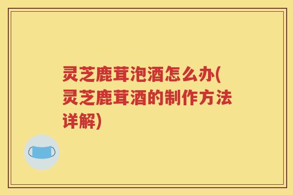 灵芝鹿茸泡酒怎么办(灵芝鹿茸酒的制作方法详解)