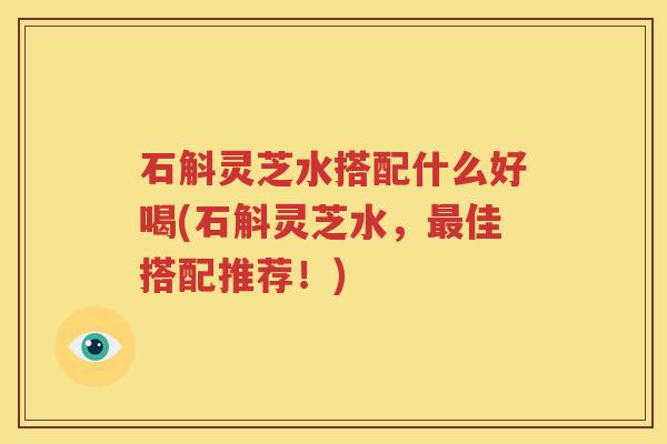石斛灵芝水搭配什么好喝(石斛灵芝水，佳搭配推荐！)