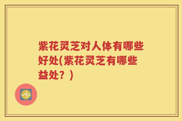 紫花灵芝对人体有哪些好处(紫花灵芝有哪些益处？)