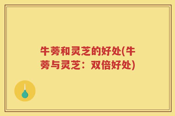 牛蒡和灵芝的好处(牛蒡与灵芝：双倍好处)