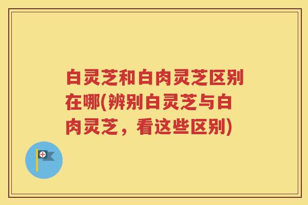白灵芝和白肉灵芝区别在哪(辨别白灵芝与白肉灵芝，看这些区别)