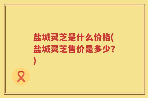 盐城灵芝是什么价格(盐城灵芝售价是多少？)