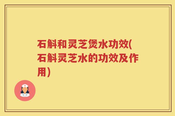 石斛和灵芝煲水功效(石斛灵芝水的功效及作用)