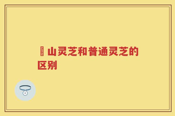 矷山灵芝和普通灵芝的区别