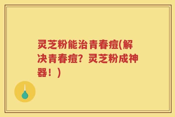 灵芝粉能青春痘(解决青春痘？灵芝粉成神器！)