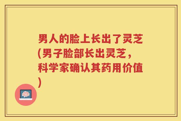 男人的脸上长出了灵芝(男子脸部长出灵芝，科学家确认其药用价值)