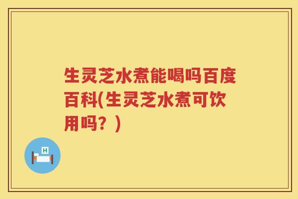 生灵芝水煮能喝吗百度百科(生灵芝水煮可饮用吗？)