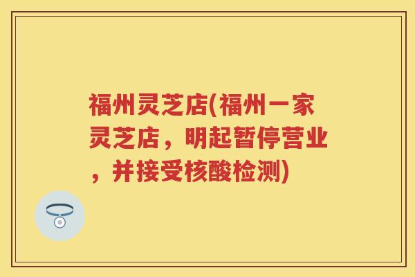 福州灵芝店(福州一家灵芝店，明起暂停营业，并接受核酸检测)