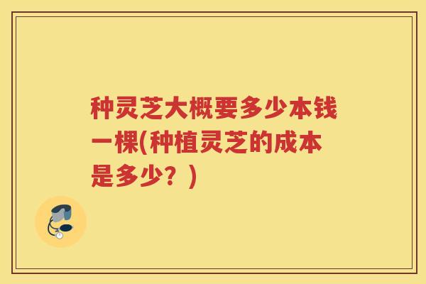 种灵芝大概要多少本钱一棵(种植灵芝的成本是多少？)