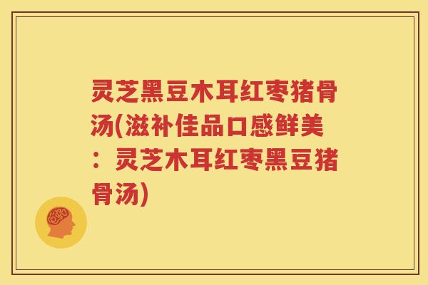 灵芝黑豆木耳红枣猪骨汤(滋补佳品口感鲜美：灵芝木耳红枣黑豆猪骨汤)