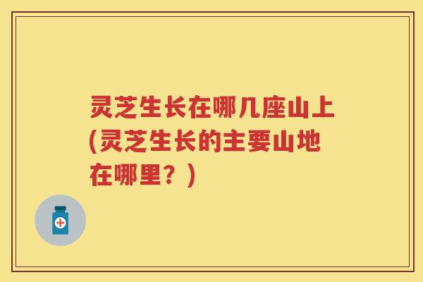 灵芝生长在哪几座山上(灵芝生长的主要山地在哪里？)
