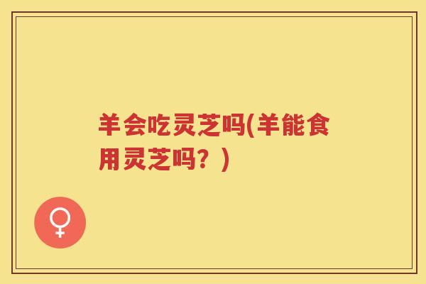 羊会吃灵芝吗(羊能食用灵芝吗？)