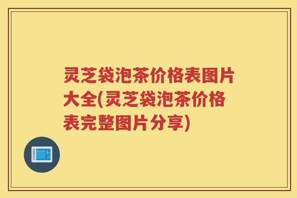 灵芝袋泡茶价格表图片大全(灵芝袋泡茶价格表完整图片分享)