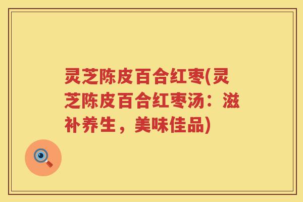 灵芝陈皮百合红枣(灵芝陈皮百合红枣汤：滋补养生，美味佳品)