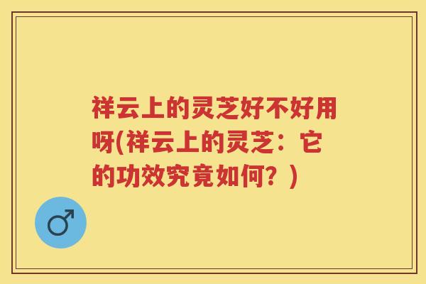 祥云上的灵芝好不好用呀(祥云上的灵芝：它的功效究竟如何？)