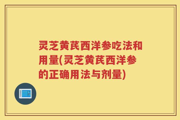 灵芝黄芪西洋参吃法和用量(灵芝黄芪西洋参的正确用法与剂量)