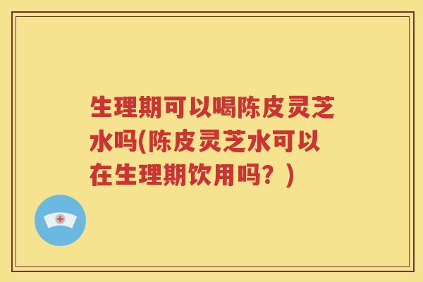 生理期可以喝陈皮灵芝水吗(陈皮灵芝水可以在生理期饮用吗？)