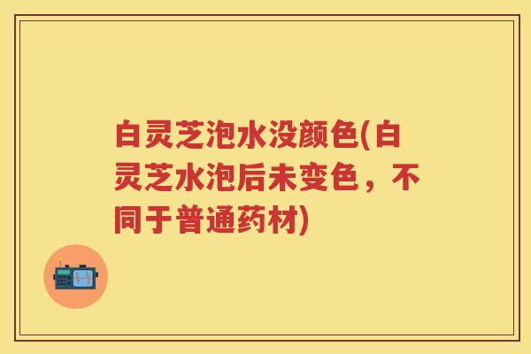 白灵芝泡水没颜色(白灵芝水泡后未变色，不同于普通药材)