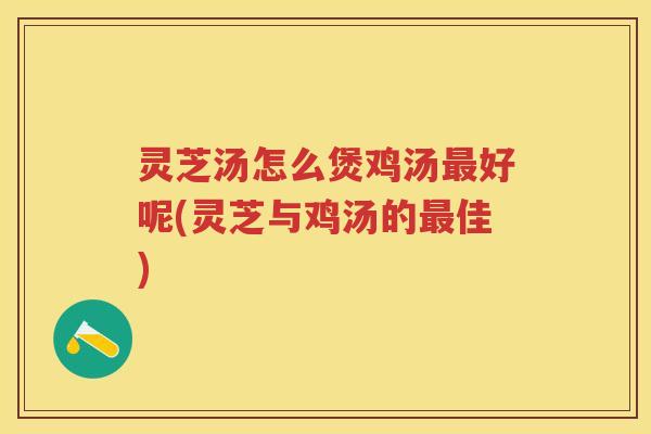 灵芝汤怎么煲鸡汤好呢(灵芝与鸡汤的佳)