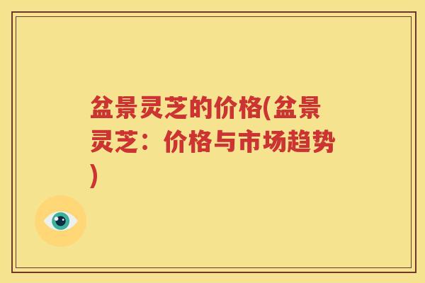 盆景灵芝的价格(盆景灵芝：价格与市场趋势)