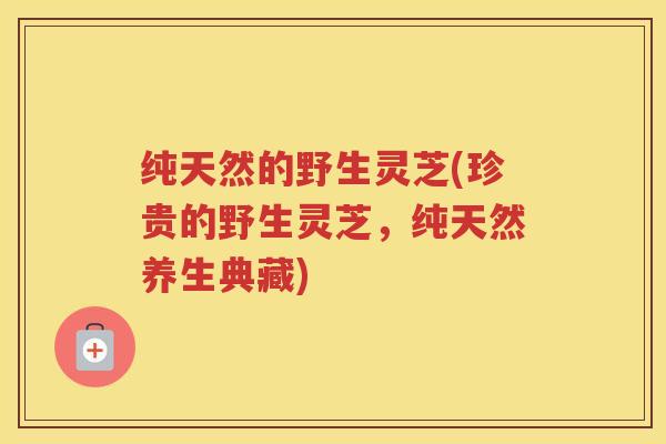 纯天然的野生灵芝(珍贵的野生灵芝，纯天然养生典藏)