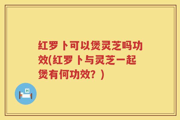 红罗卜可以煲灵芝吗功效(红罗卜与灵芝一起煲有何功效？)