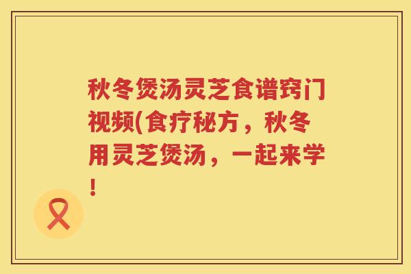秋冬煲汤灵芝食谱窍门视频(食疗秘方，秋冬用灵芝煲汤，一起来学！