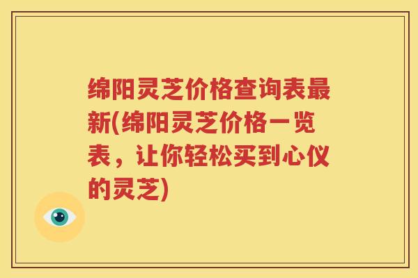 绵阳灵芝价格查询表新(绵阳灵芝价格一览表，让你轻松买到心仪的灵芝)