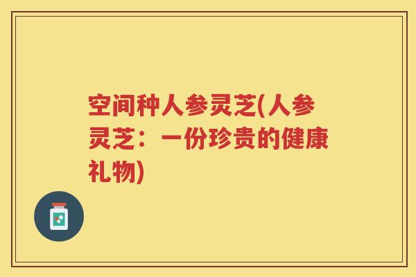空间种人参灵芝(人参灵芝：一份珍贵的健康礼物)