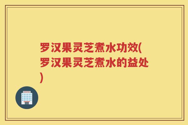 罗汉果灵芝煮水功效(罗汉果灵芝煮水的益处)