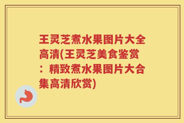 王灵芝煮水果图片大全高清(王灵芝美食鉴赏：精致煮水果图片大合集高清欣赏)